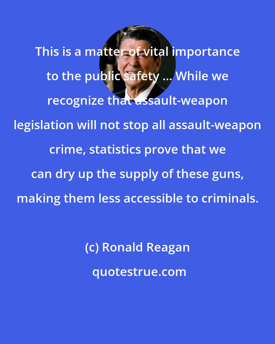 Ronald Reagan: This is a matter of vital importance to the public safety ... While we recognize that assault-weapon legislation will not stop all assault-weapon crime, statistics prove that we can dry up the supply of these guns, making them less accessible to criminals.