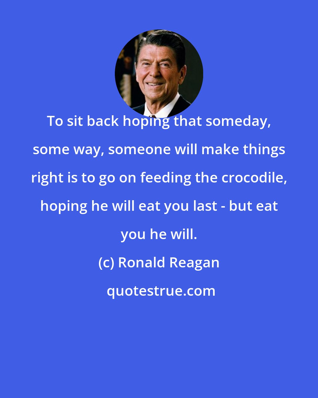 Ronald Reagan: To sit back hoping that someday, some way, someone will make things right is to go on feeding the crocodile, hoping he will eat you last - but eat you he will.