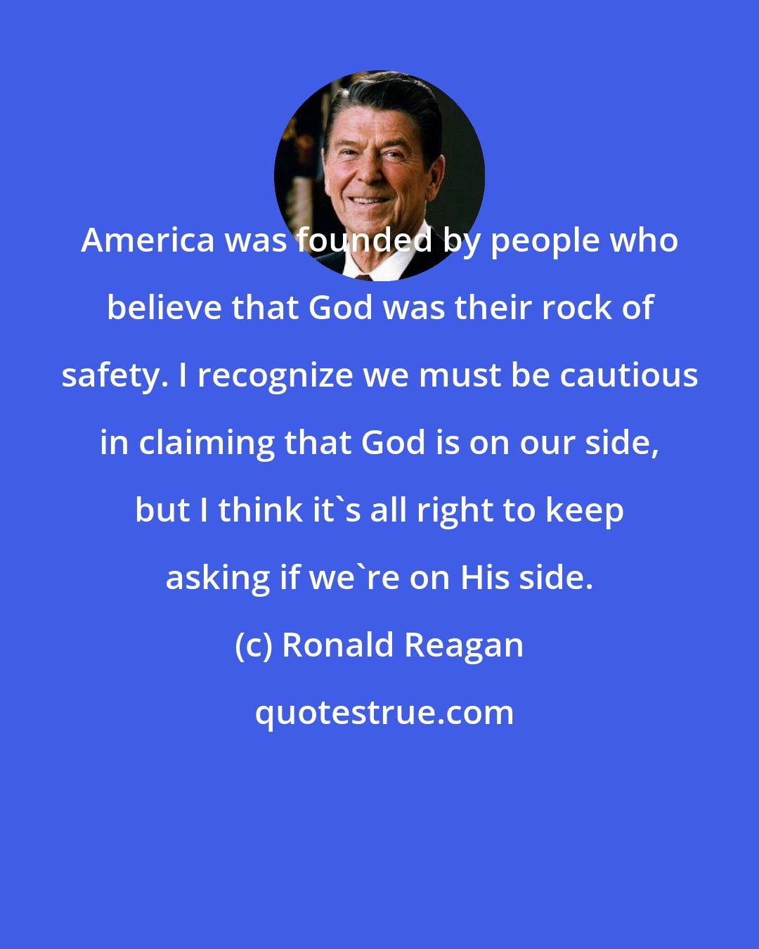 Ronald Reagan: America was founded by people who believe that God was their rock of safety. I recognize we must be cautious in claiming that God is on our side, but I think it's all right to keep asking if we're on His side.