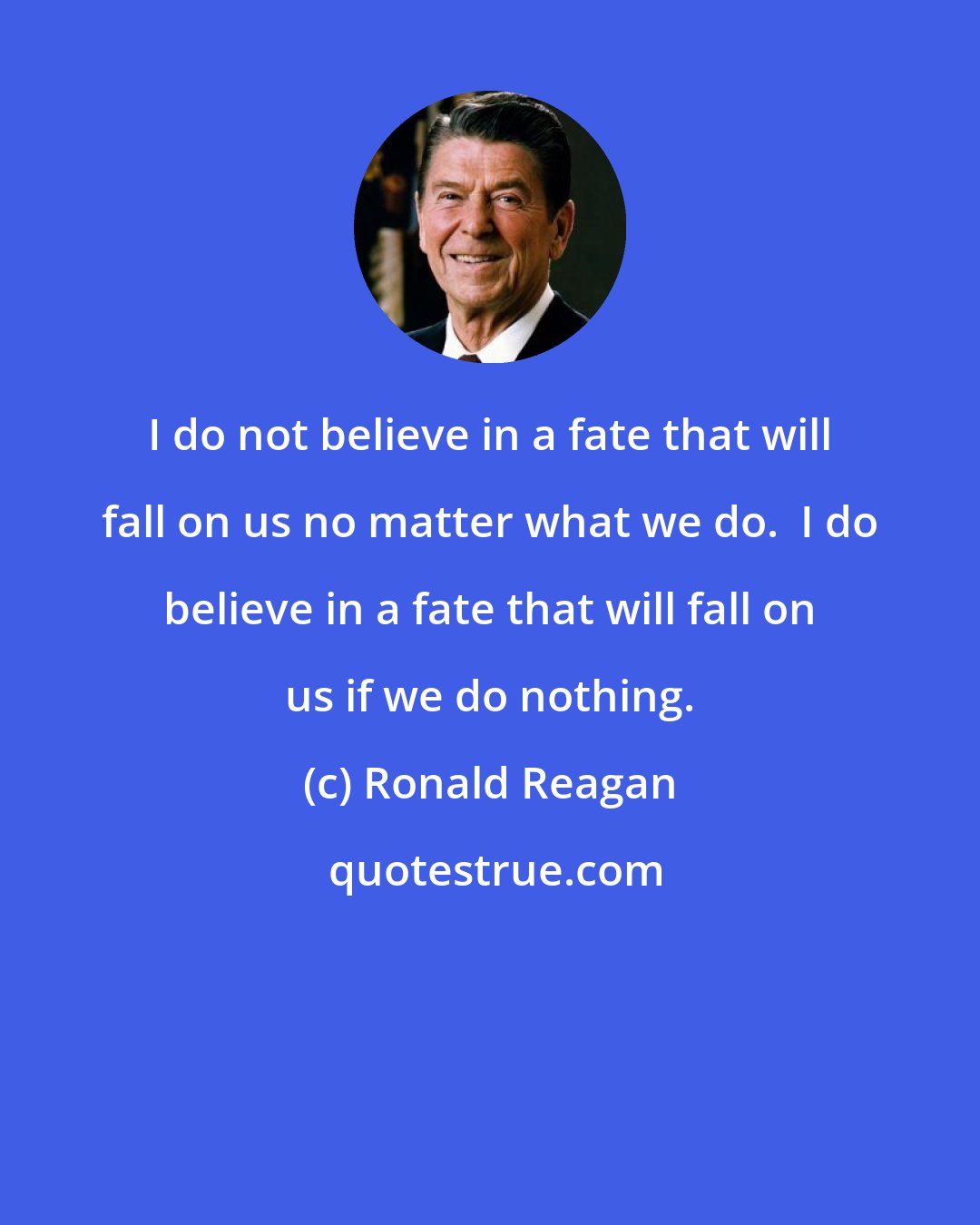 Ronald Reagan: I do not believe in a fate that will fall on us no matter what we do.  I do believe in a fate that will fall on us if we do nothing.