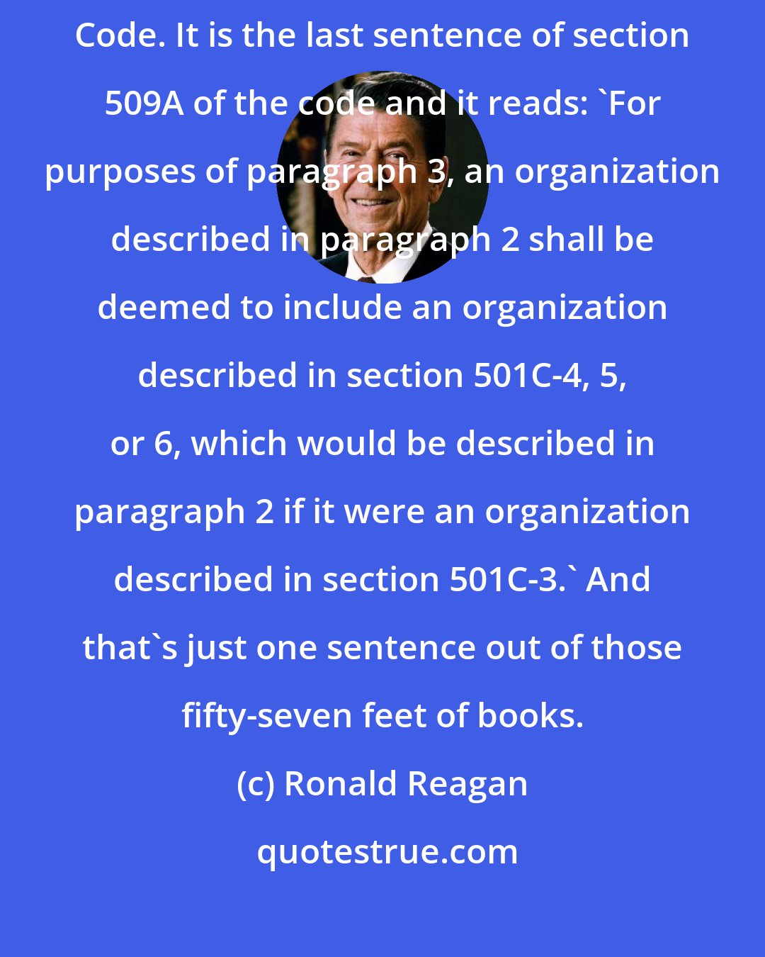 Ronald Reagan: I just wanted to speak to you about something from the Internal Revenue Code. It is the last sentence of section 509A of the code and it reads: 'For purposes of paragraph 3, an organization described in paragraph 2 shall be deemed to include an organization described in section 501C-4, 5, or 6, which would be described in paragraph 2 if it were an organization described in section 501C-3.' And that's just one sentence out of those fifty-seven feet of books.