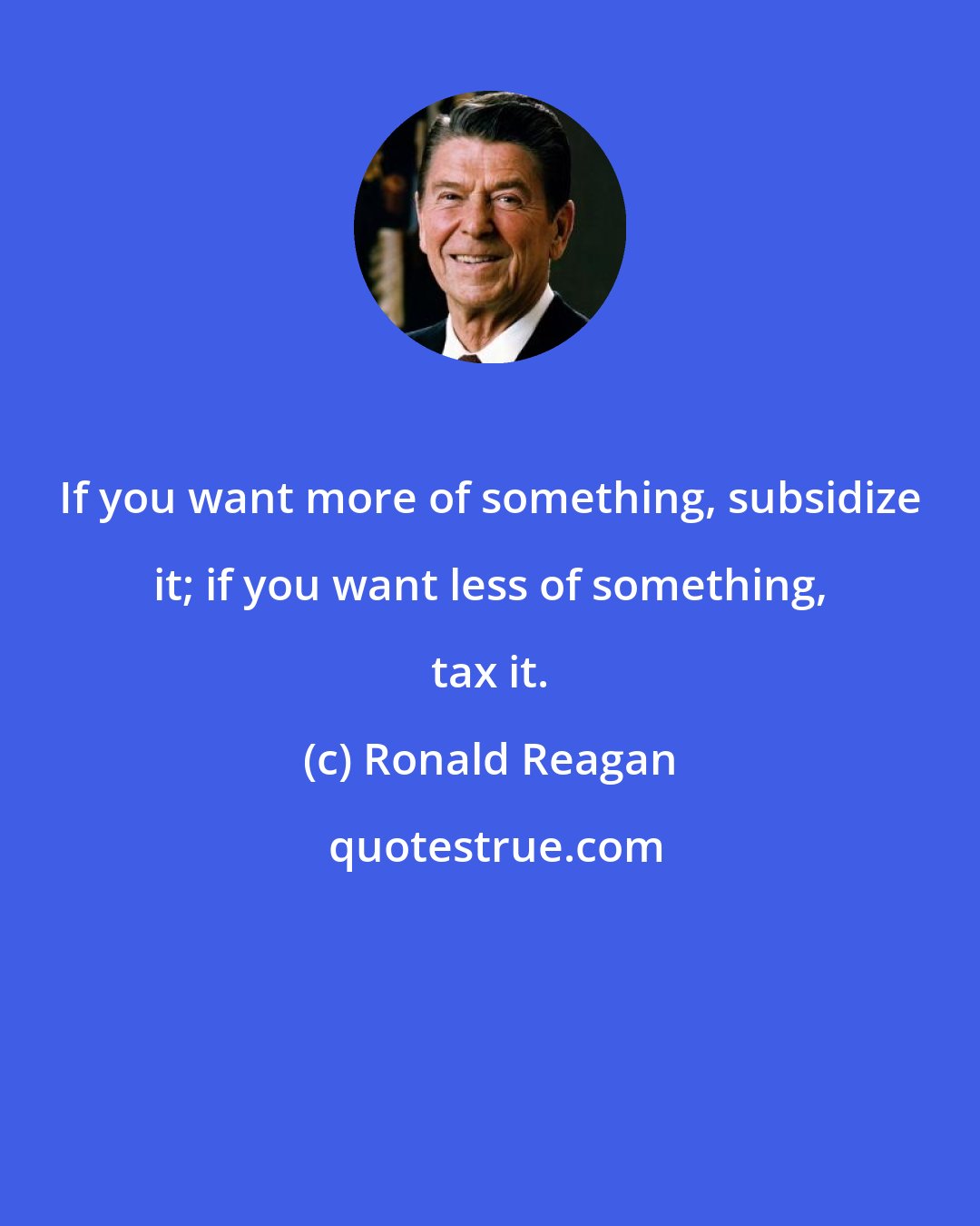 Ronald Reagan: If you want more of something, subsidize it; if you want less of something, tax it.