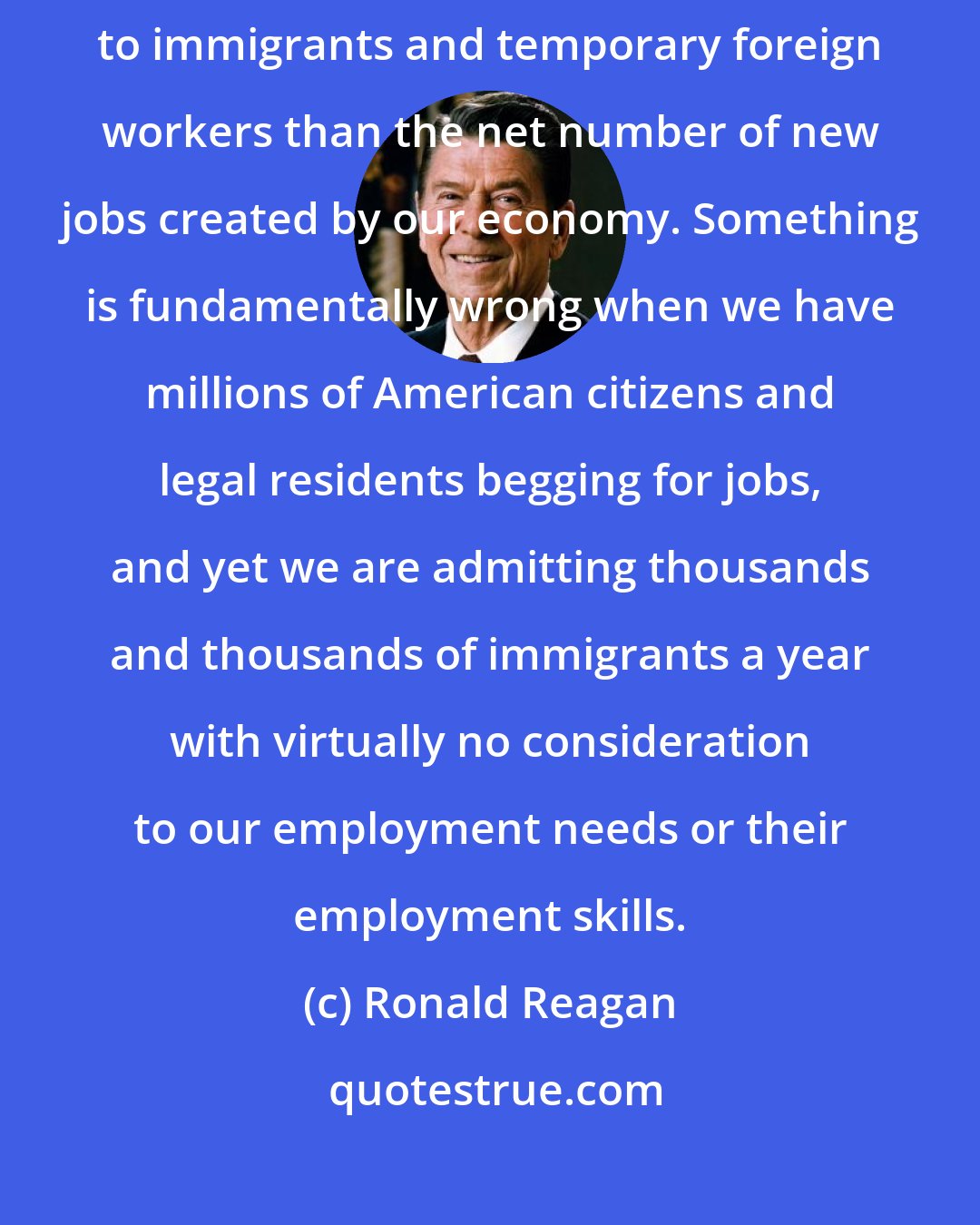 Ronald Reagan: In 1992, the federal Government actually issued more work authorizations to immigrants and temporary foreign workers than the net number of new jobs created by our economy. Something is fundamentally wrong when we have millions of American citizens and legal residents begging for jobs, and yet we are admitting thousands and thousands of immigrants a year with virtually no consideration to our employment needs or their employment skills.