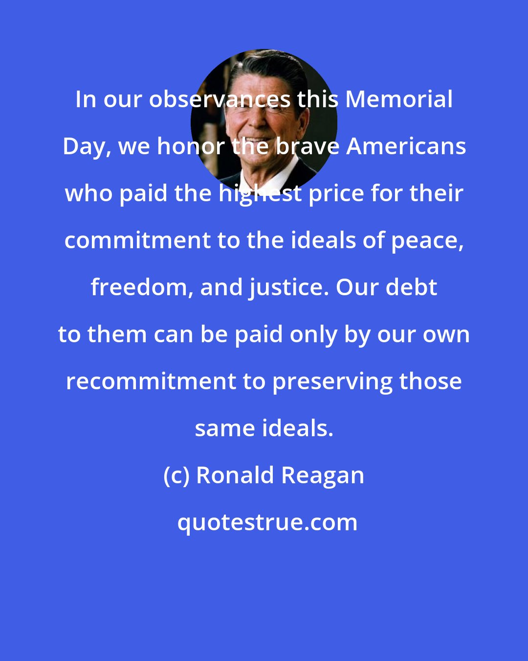 Ronald Reagan: In our observances this Memorial Day, we honor the brave Americans who paid the highest price for their commitment to the ideals of peace, freedom, and justice. Our debt to them can be paid only by our own recommitment to preserving those same ideals.