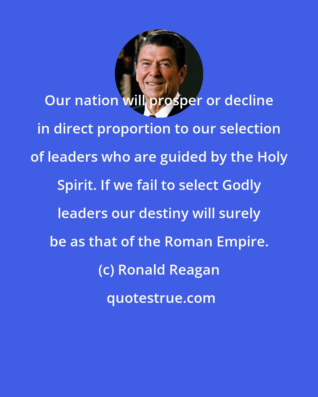 Ronald Reagan: Our nation will prosper or decline in direct proportion to our selection of leaders who are guided by the Holy Spirit. If we fail to select Godly leaders our destiny will surely be as that of the Roman Empire.