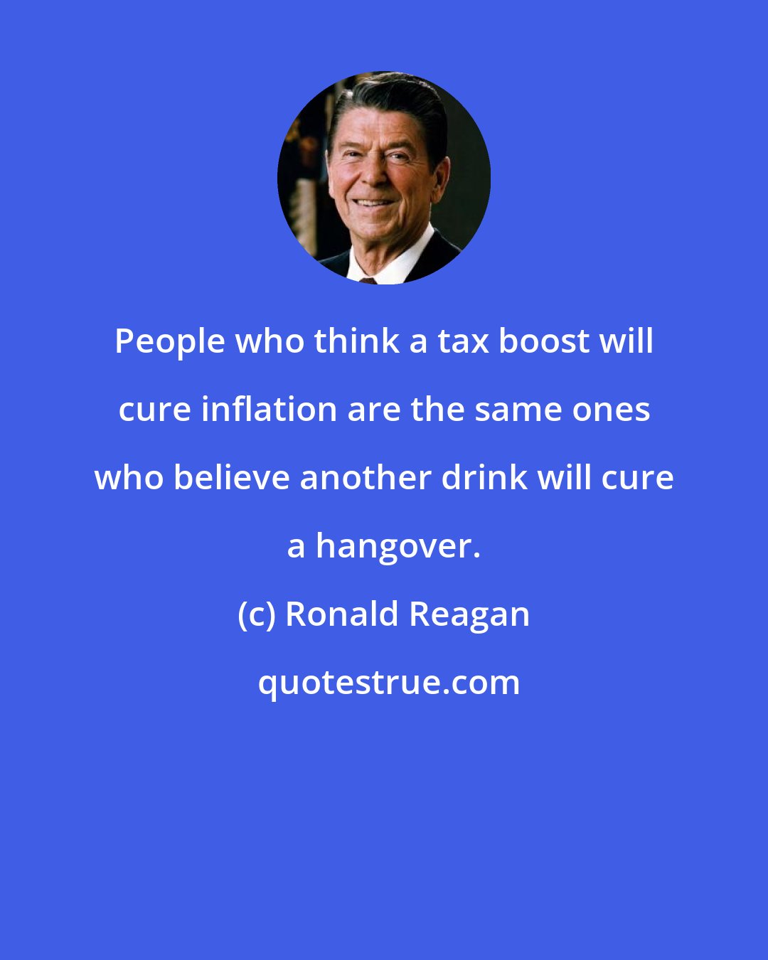 Ronald Reagan: People who think a tax boost will cure inflation are the same ones who believe another drink will cure a hangover.