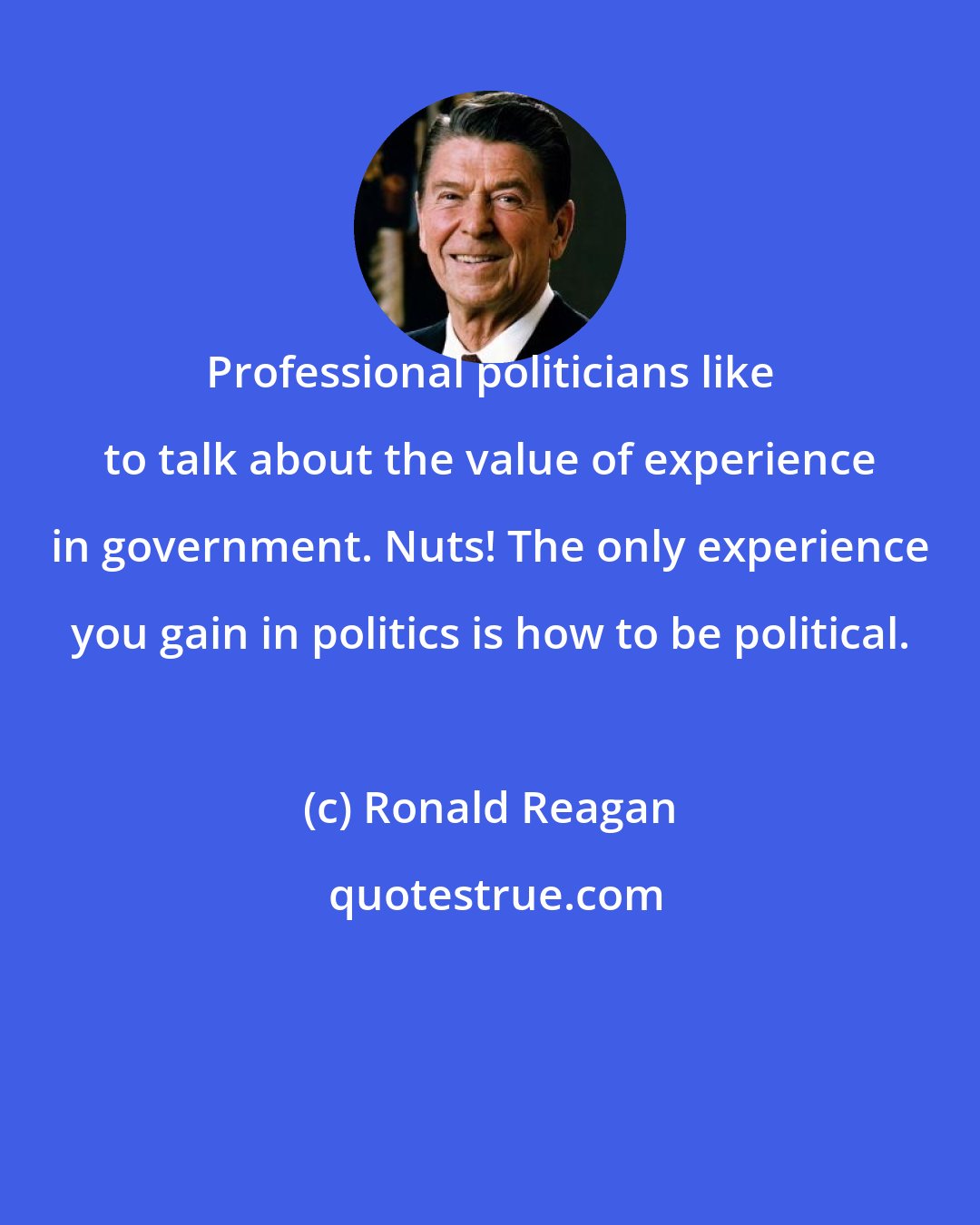 Ronald Reagan: Professional politicians like to talk about the value of experience in government. Nuts! The only experience you gain in politics is how to be political.