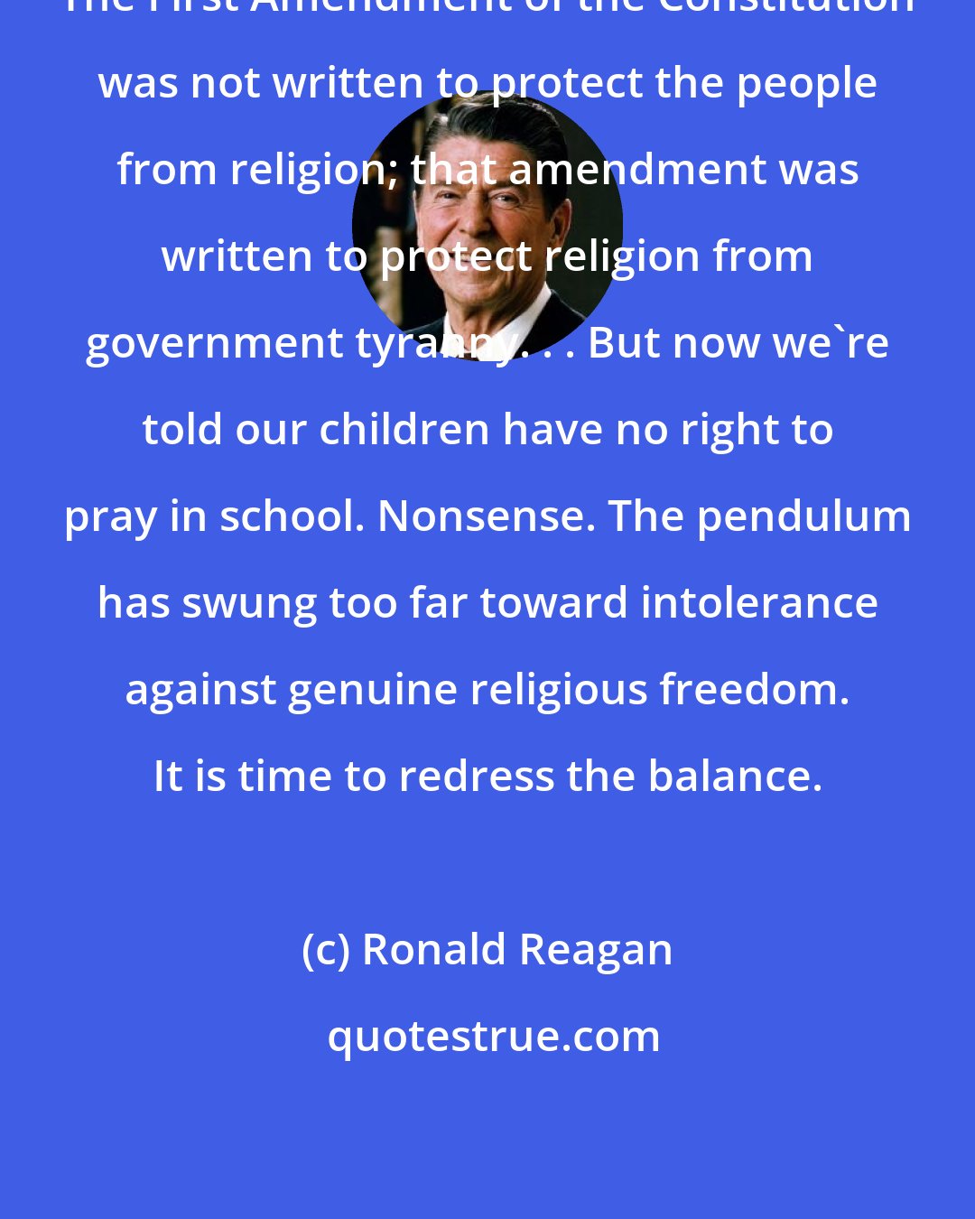 Ronald Reagan: The First Amendment of the Constitution was not written to protect the people from religion; that amendment was written to protect religion from government tyranny. . . But now we're told our children have no right to pray in school. Nonsense. The pendulum has swung too far toward intolerance against genuine religious freedom. It is time to redress the balance.