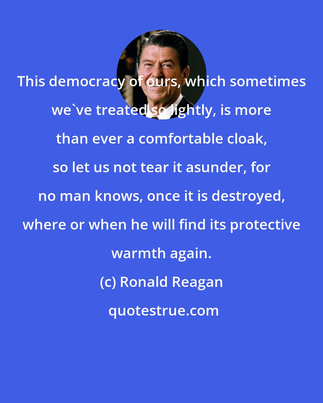 Ronald Reagan: This democracy of ours, which sometimes we've treated so lightly, is more than ever a comfortable cloak, so let us not tear it asunder, for no man knows, once it is destroyed, where or when he will find its protective warmth again.