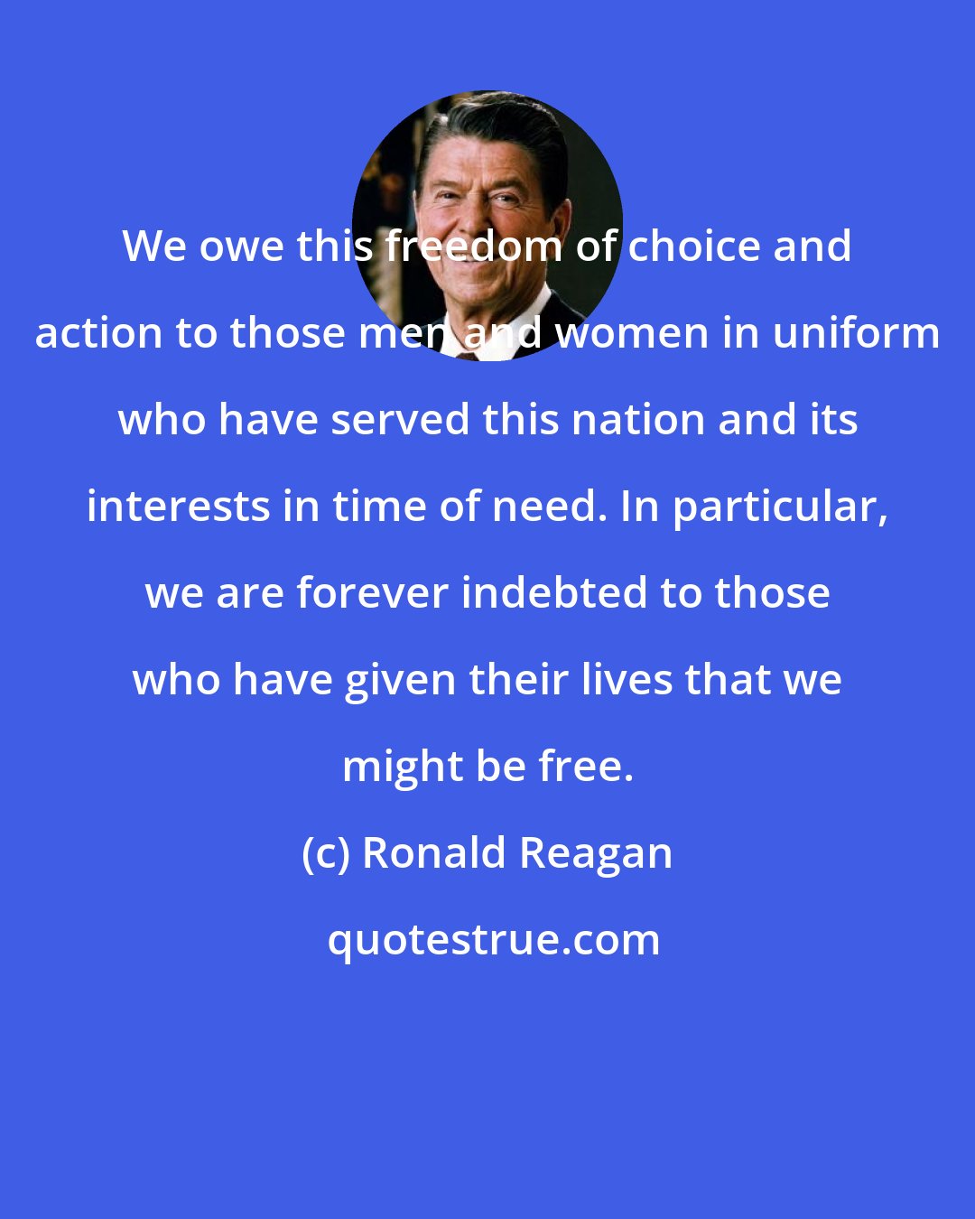 Ronald Reagan: We owe this freedom of choice and action to those men and women in uniform who have served this nation and its interests in time of need. In particular, we are forever indebted to those who have given their lives that we might be free.