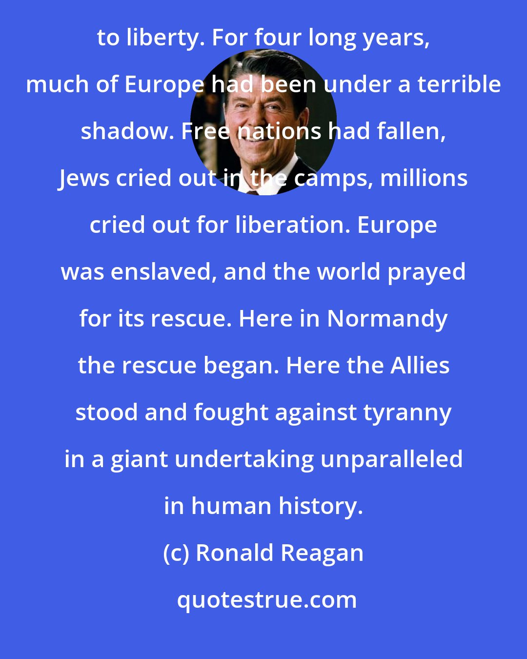 Ronald Reagan: We're here to mark that day in history when the Allied peoples joined in battle to reclaim this continent to liberty. For four long years, much of Europe had been under a terrible shadow. Free nations had fallen, Jews cried out in the camps, millions cried out for liberation. Europe was enslaved, and the world prayed for its rescue. Here in Normandy the rescue began. Here the Allies stood and fought against tyranny in a giant undertaking unparalleled in human history.