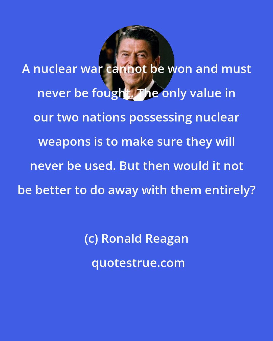 Ronald Reagan: A nuclear war cannot be won and must never be fought. The only value in our two nations possessing nuclear weapons is to make sure they will never be used. But then would it not be better to do away with them entirely?