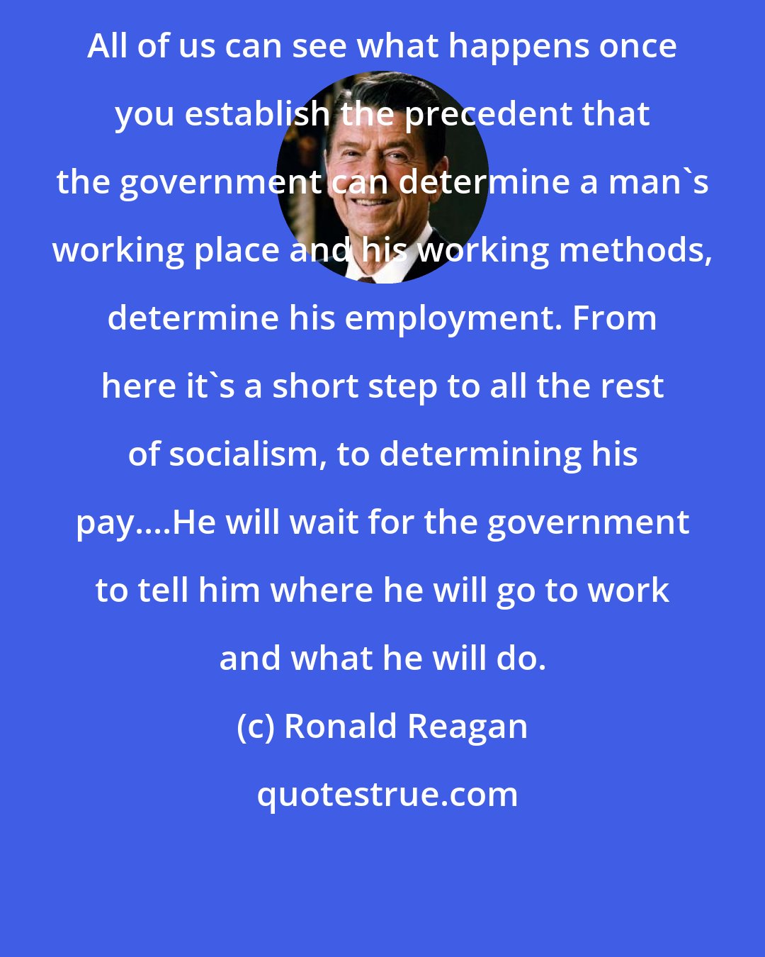 Ronald Reagan: All of us can see what happens once you establish the precedent that the government can determine a man's working place and his working methods, determine his employment. From here it's a short step to all the rest of socialism, to determining his pay....He will wait for the government to tell him where he will go to work and what he will do.