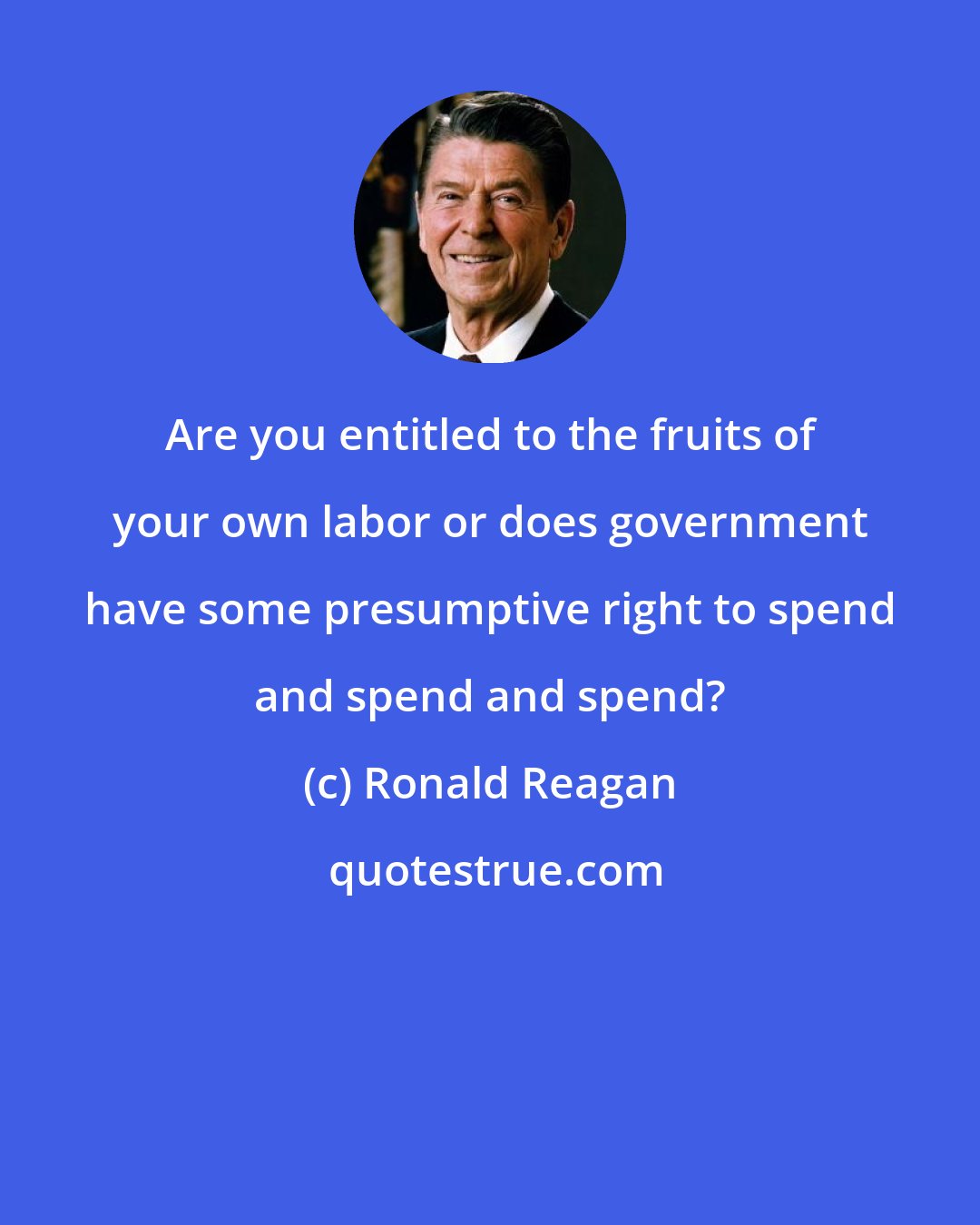 Ronald Reagan: Are you entitled to the fruits of your own labor or does government have some presumptive right to spend and spend and spend?