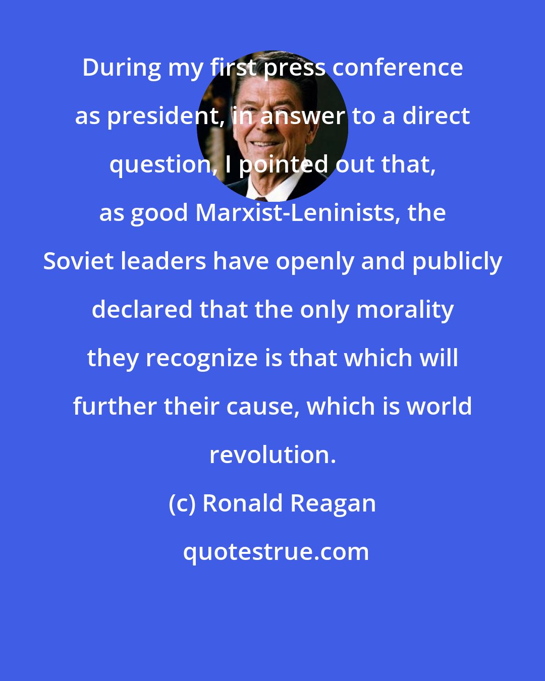 Ronald Reagan: During my first press conference as president, in answer to a direct question, I pointed out that, as good Marxist-Leninists, the Soviet leaders have openly and publicly declared that the only morality they recognize is that which will further their cause, which is world revolution.