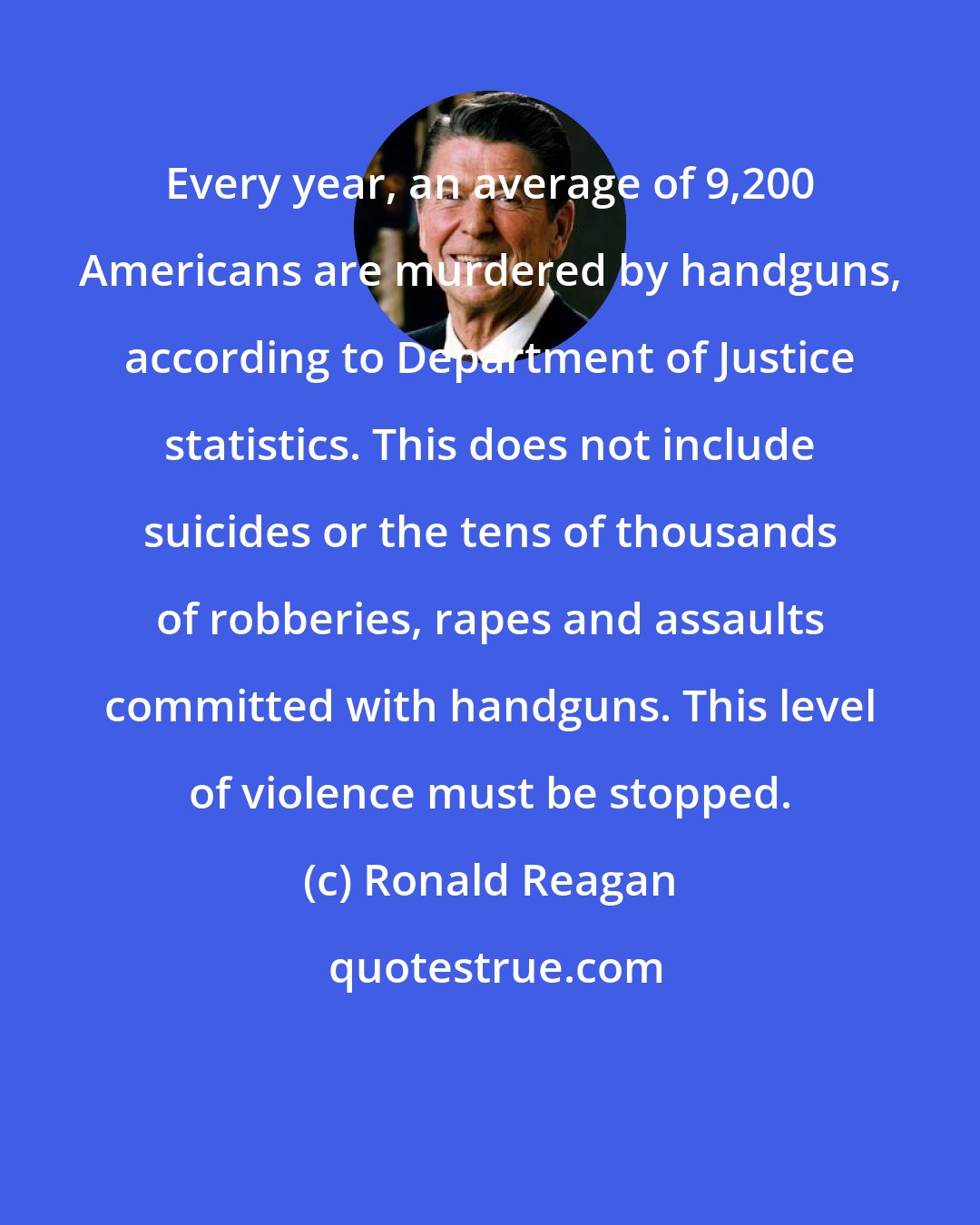 Ronald Reagan: Every year, an average of 9,200 Americans are murdered by handguns, according to Department of Justice statistics. This does not include suicides or the tens of thousands of robberies, rapes and assaults committed with handguns. This level of violence must be stopped.