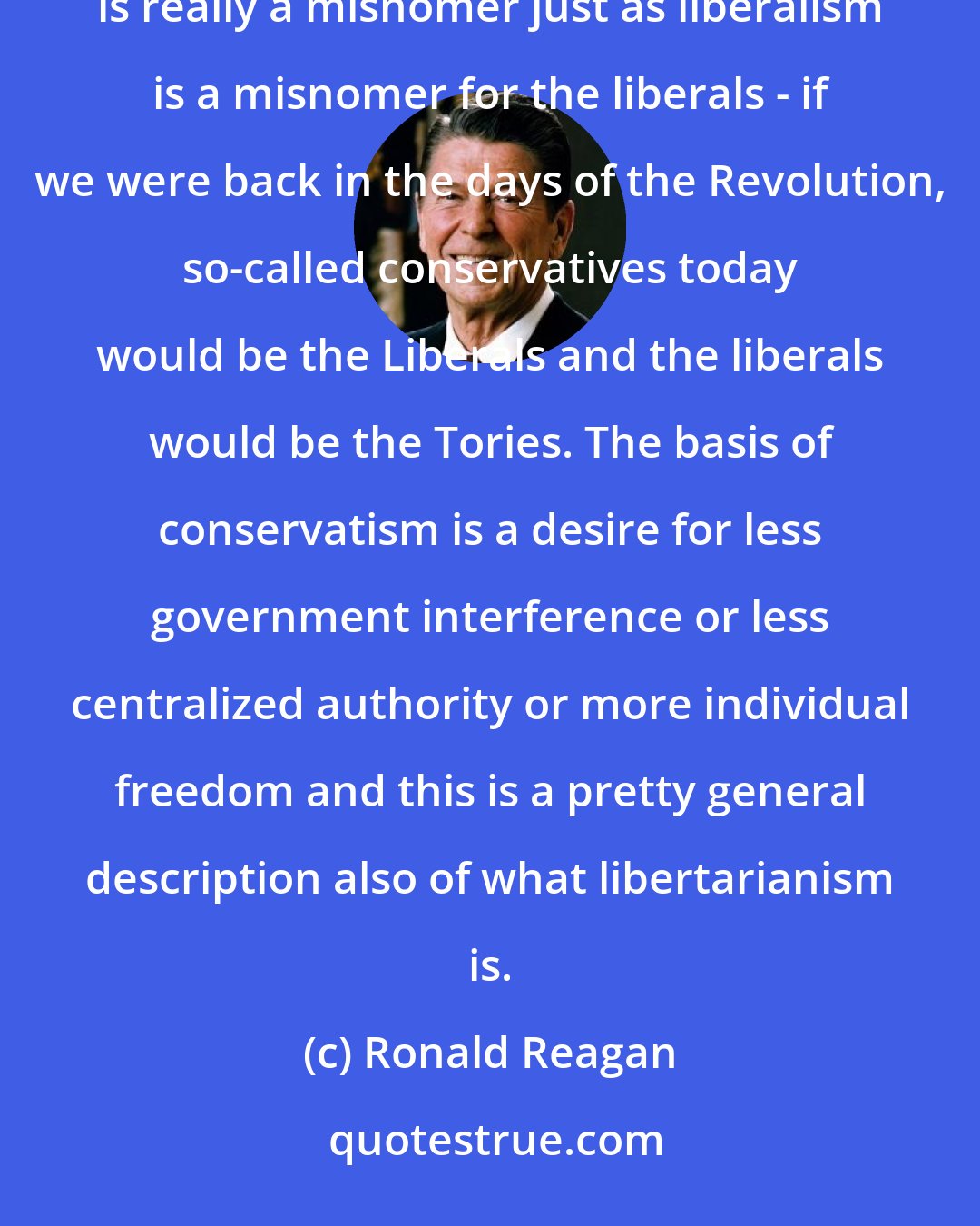 Ronald Reagan: f you analyze it I believe the very heart and soul of conservatism is libertarianism. I think conservatism is really a misnomer just as liberalism is a misnomer for the liberals - if we were back in the days of the Revolution, so-called conservatives today would be the Liberals and the liberals would be the Tories. The basis of conservatism is a desire for less government interference or less centralized authority or more individual freedom and this is a pretty general description also of what libertarianism is.