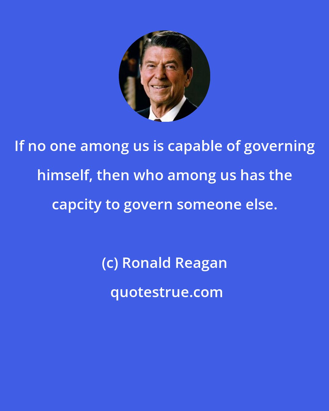 Ronald Reagan: If no one among us is capable of governing himself, then who among us has the capcity to govern someone else.