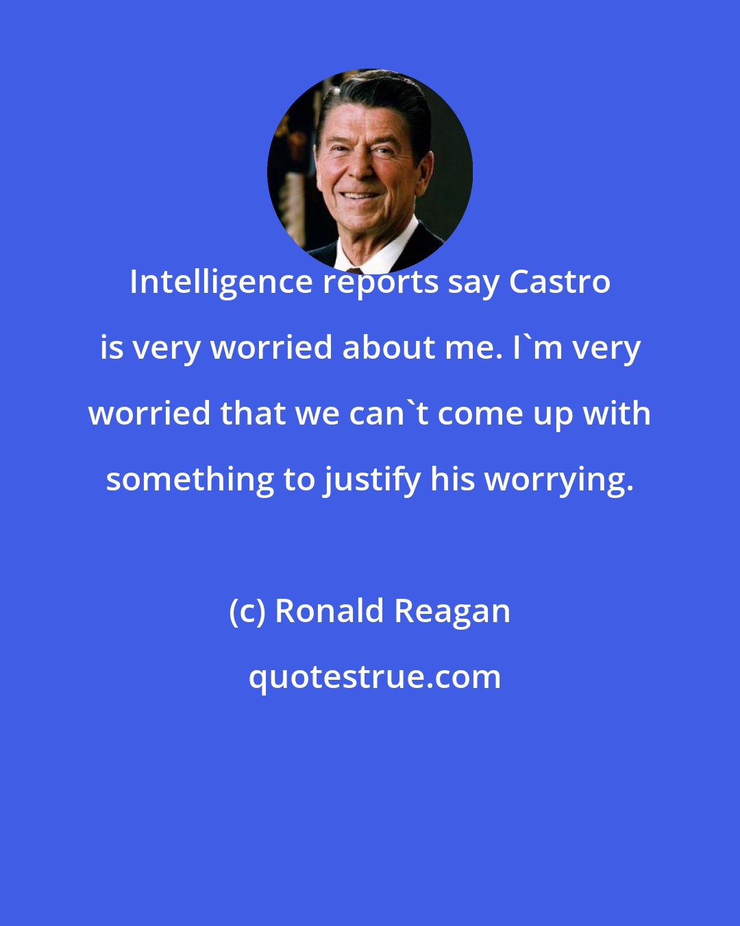 Ronald Reagan: Intelligence reports say Castro is very worried about me. I'm very worried that we can't come up with something to justify his worrying.