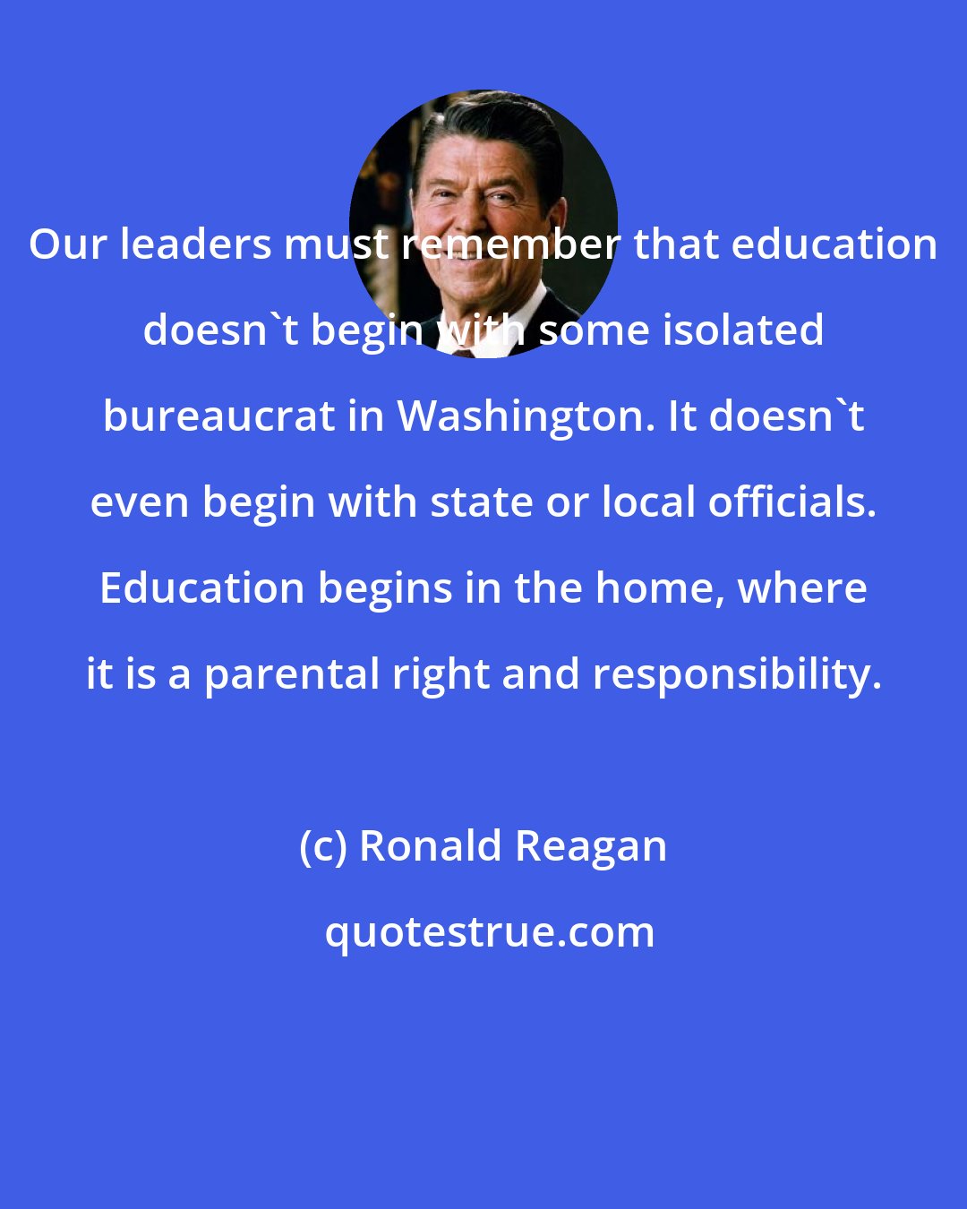 Ronald Reagan: Our leaders must remember that education doesn't begin with some isolated bureaucrat in Washington. It doesn't even begin with state or local officials. Education begins in the home, where it is a parental right and responsibility.