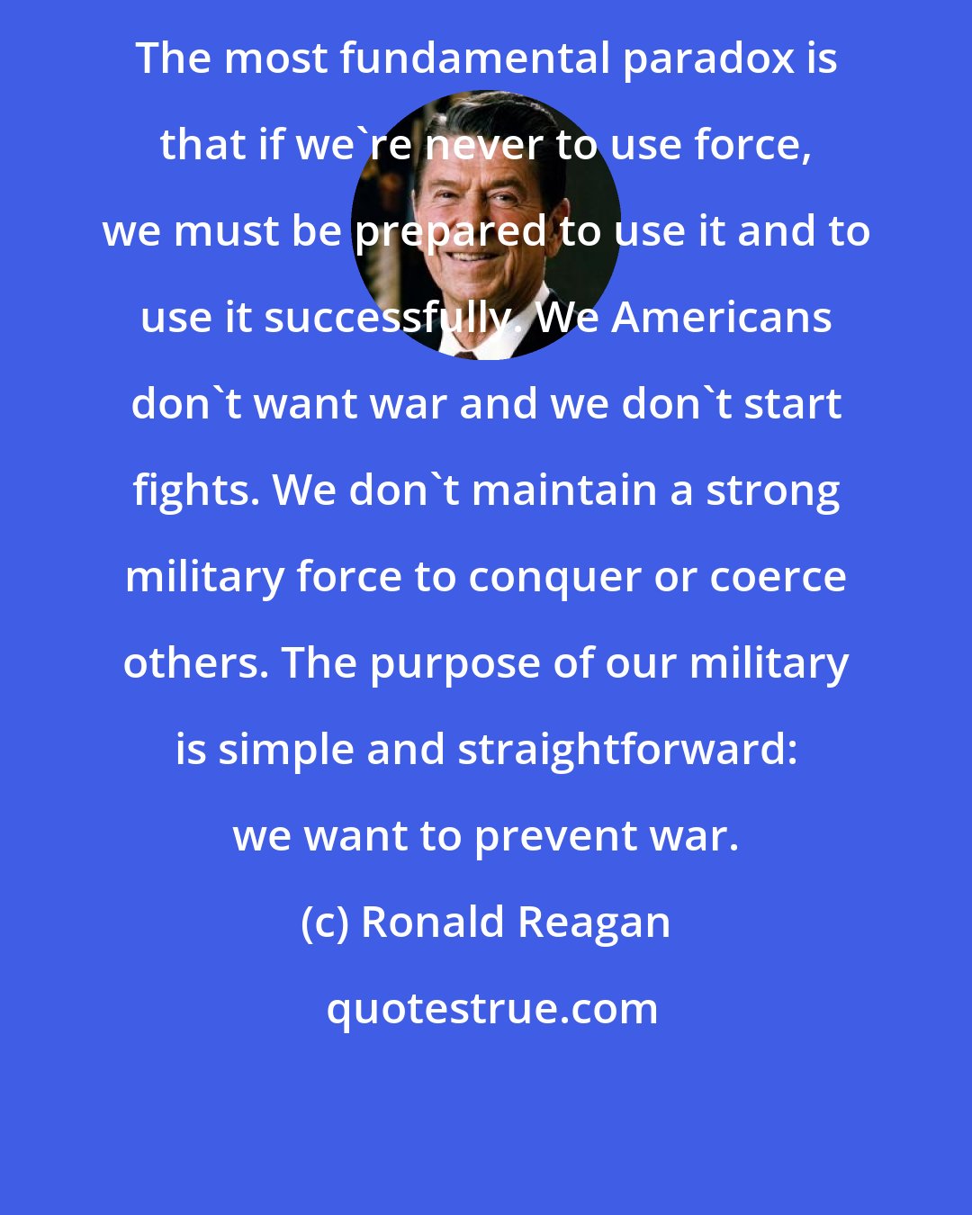 Ronald Reagan: The most fundamental paradox is that if we're never to use force, we must be prepared to use it and to use it successfully. We Americans don't want war and we don't start fights. We don't maintain a strong military force to conquer or coerce others. The purpose of our military is simple and straightforward: we want to prevent war.
