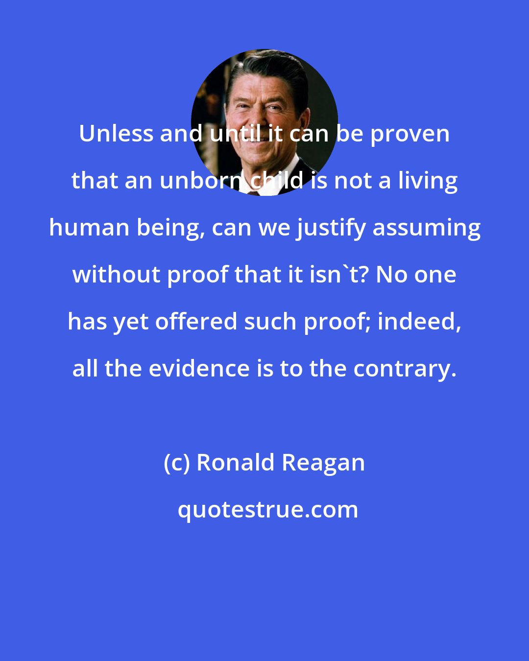 Ronald Reagan: Unless and until it can be proven that an unborn child is not a living human being, can we justify assuming without proof that it isn't? No one has yet offered such proof; indeed, all the evidence is to the contrary.