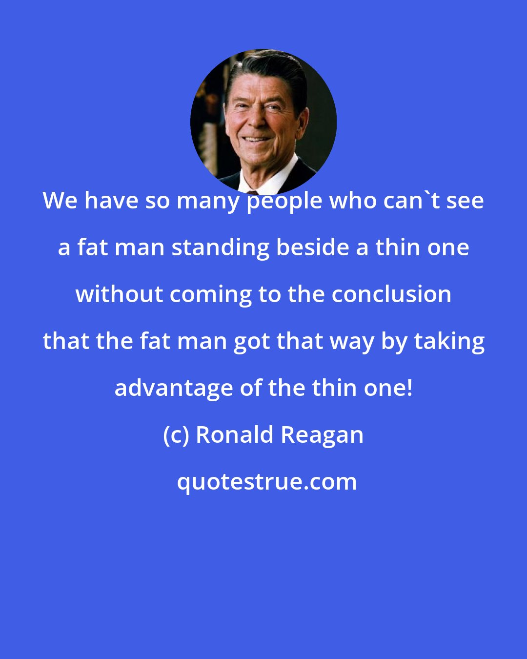 Ronald Reagan: We have so many people who can't see a fat man standing beside a thin one without coming to the conclusion that the fat man got that way by taking advantage of the thin one!