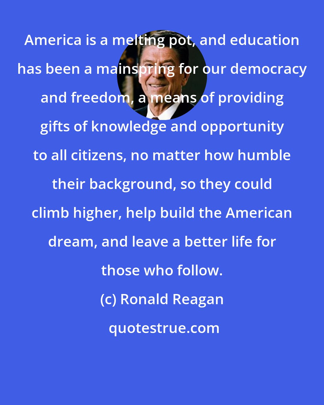 Ronald Reagan: America is a melting pot, and education has been a mainspring for our democracy and freedom, a means of providing gifts of knowledge and opportunity to all citizens, no matter how humble their background, so they could climb higher, help build the American dream, and leave a better life for those who follow.