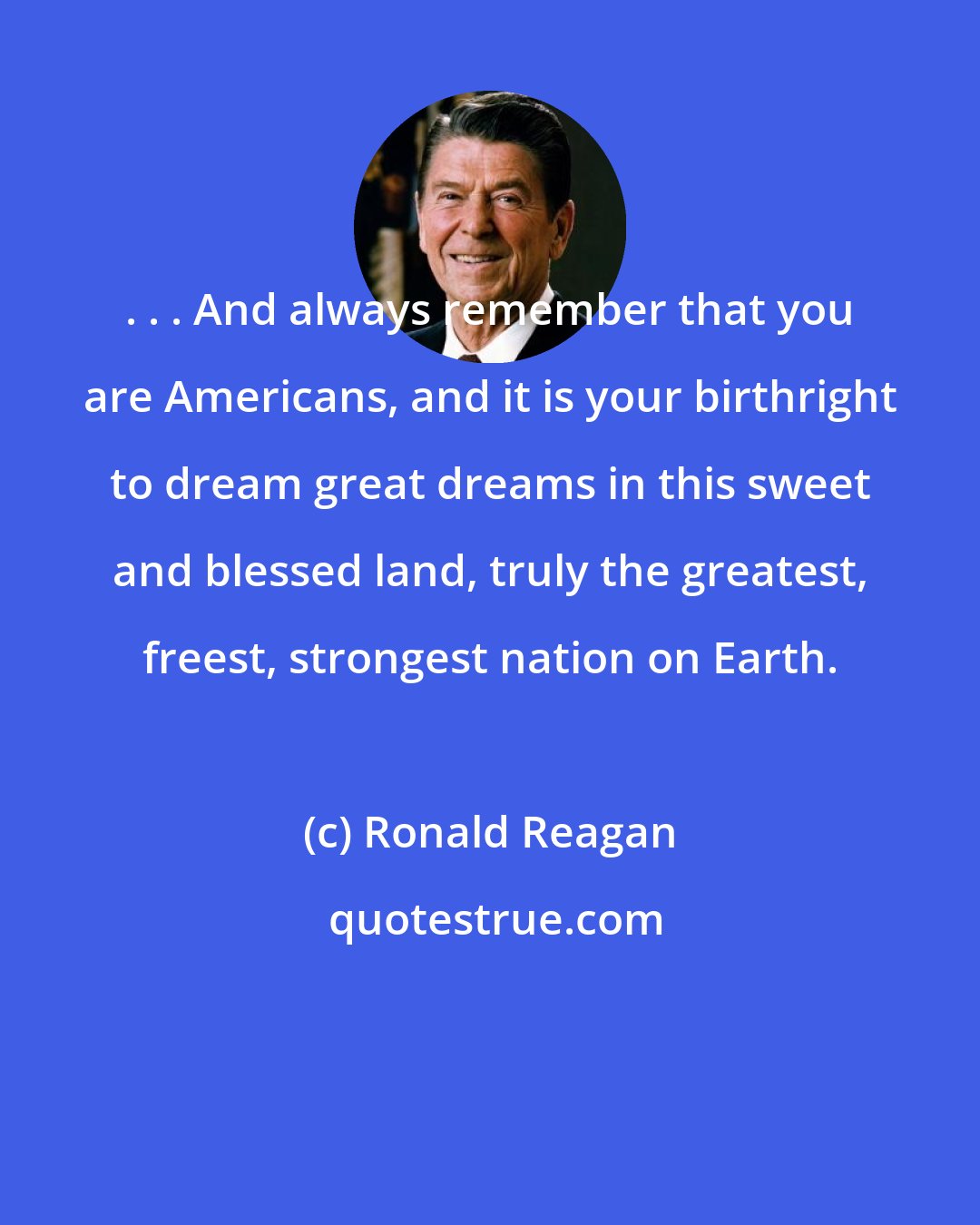 Ronald Reagan: . . . And always remember that you are Americans, and it is your birthright to dream great dreams in this sweet and blessed land, truly the greatest, freest, strongest nation on Earth.