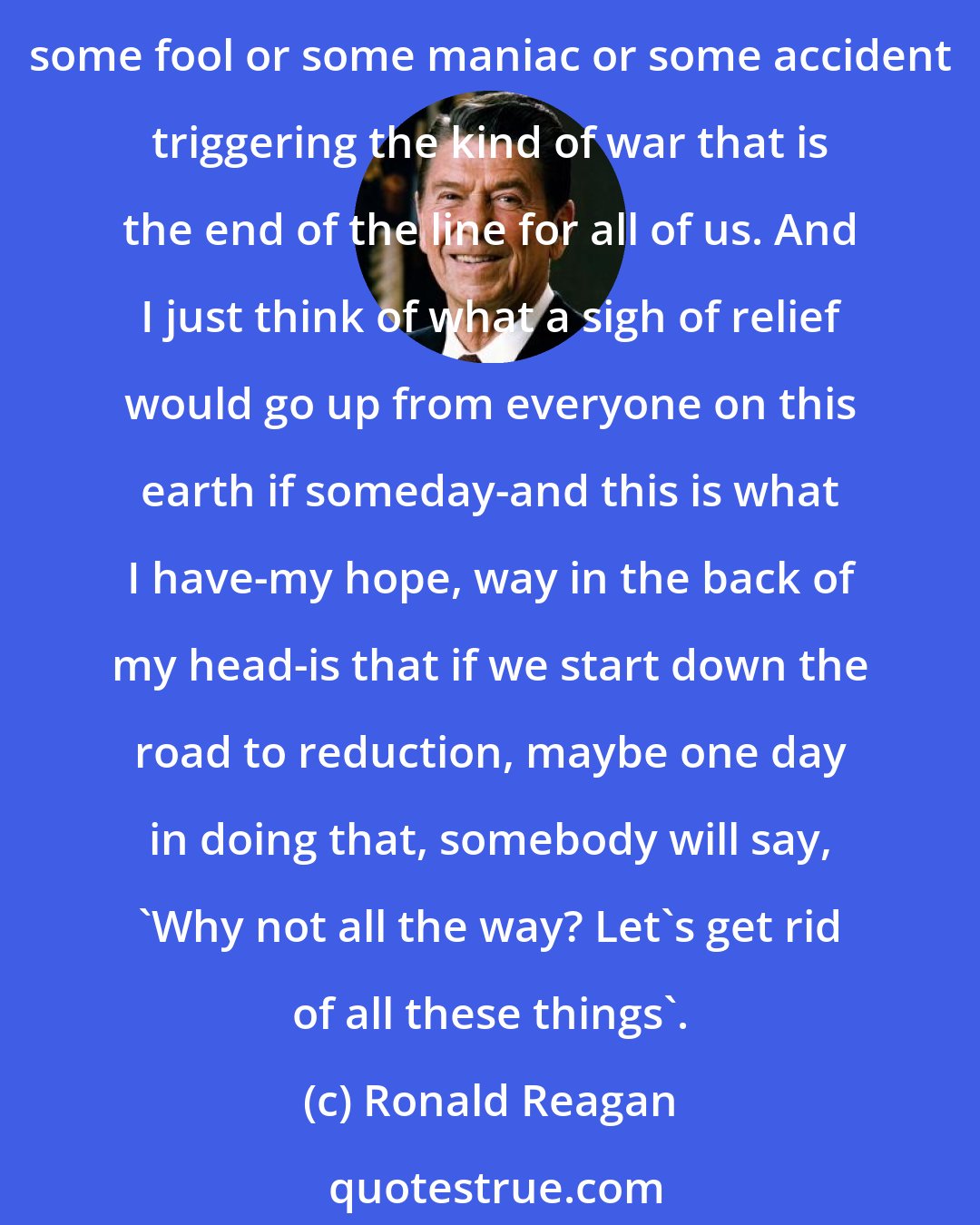 Ronald Reagan: I can't believe that this world can go on beyond our generation and on down to succeeding generations with this kind of weapon on both sides poised at each other without someday some fool or some maniac or some accident triggering the kind of war that is the end of the line for all of us. And I just think of what a sigh of relief would go up from everyone on this earth if someday-and this is what I have-my hope, way in the back of my head-is that if we start down the road to reduction, maybe one day in doing that, somebody will say, 'Why not all the way? Let's get rid of all these things'.