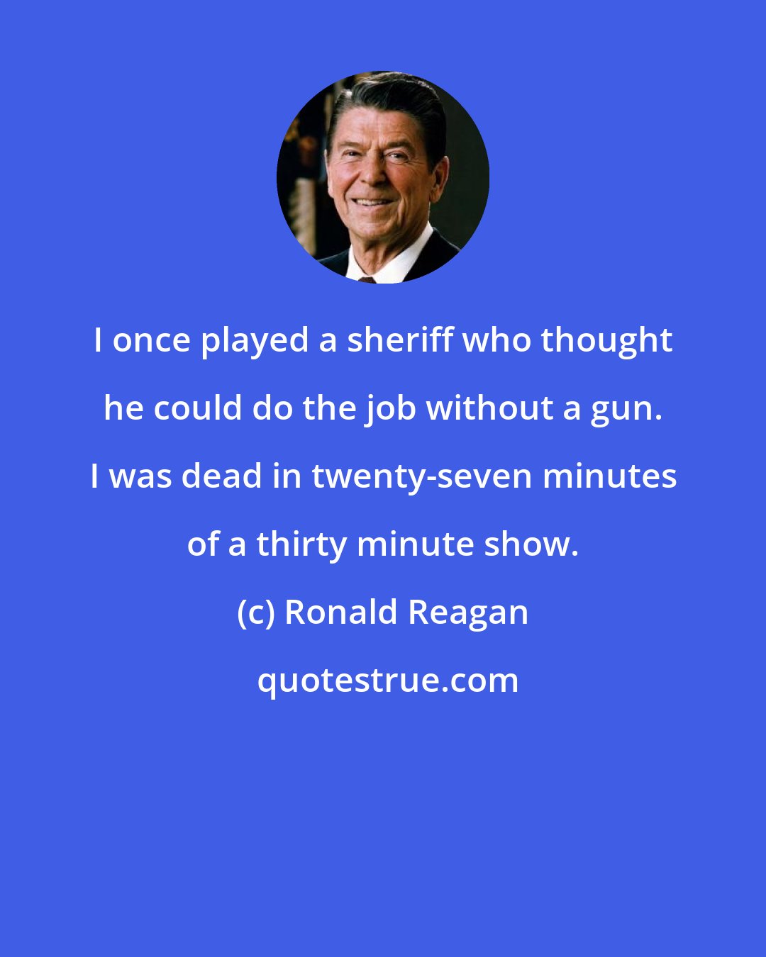 Ronald Reagan: I once played a sheriff who thought he could do the job without a gun. I was dead in twenty-seven minutes of a thirty minute show.