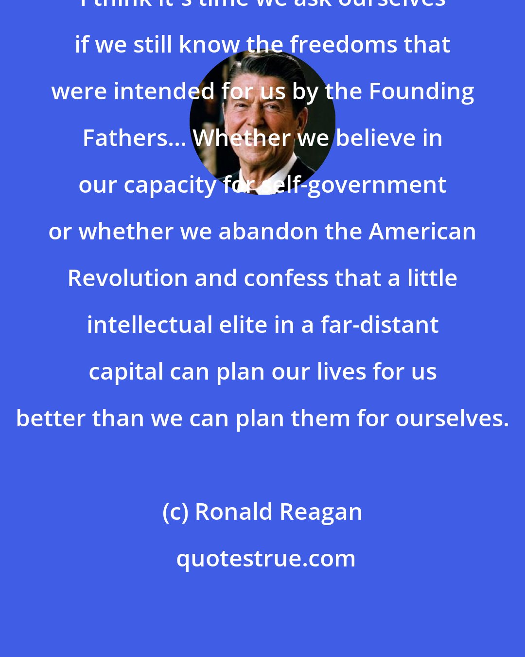 Ronald Reagan: I think it's time we ask ourselves if we still know the freedoms that were intended for us by the Founding Fathers... Whether we believe in our capacity for self-government or whether we abandon the American Revolution and confess that a little intellectual elite in a far-distant capital can plan our lives for us better than we can plan them for ourselves.