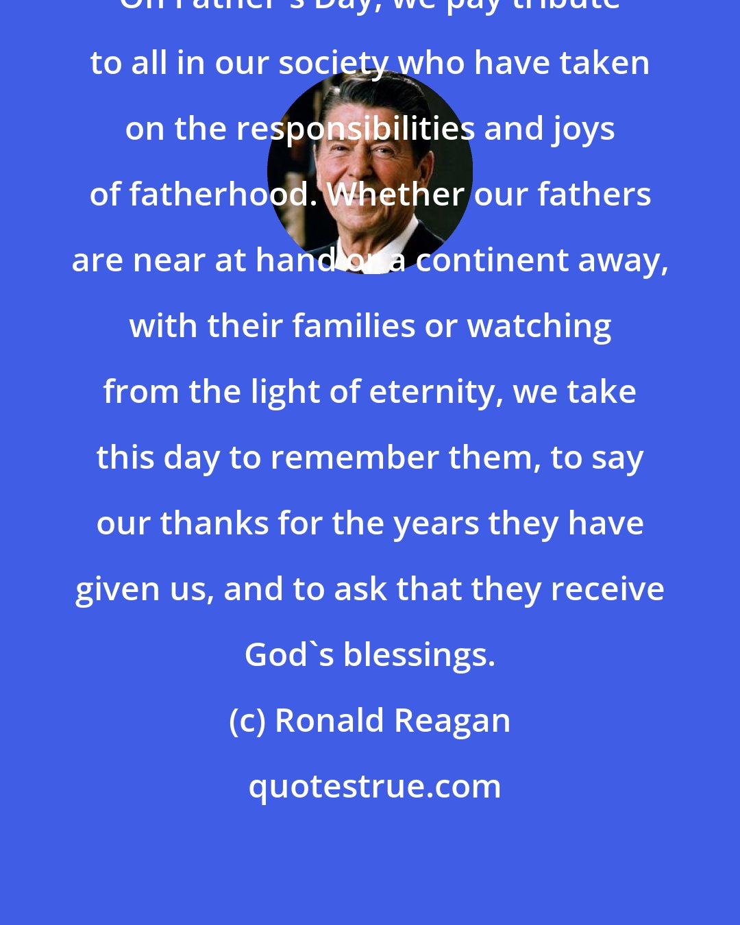 Ronald Reagan: On Father's Day, we pay tribute to all in our society who have taken on the responsibilities and joys of fatherhood. Whether our fathers are near at hand or a continent away, with their families or watching from the light of eternity, we take this day to remember them, to say our thanks for the years they have given us, and to ask that they receive God's blessings.