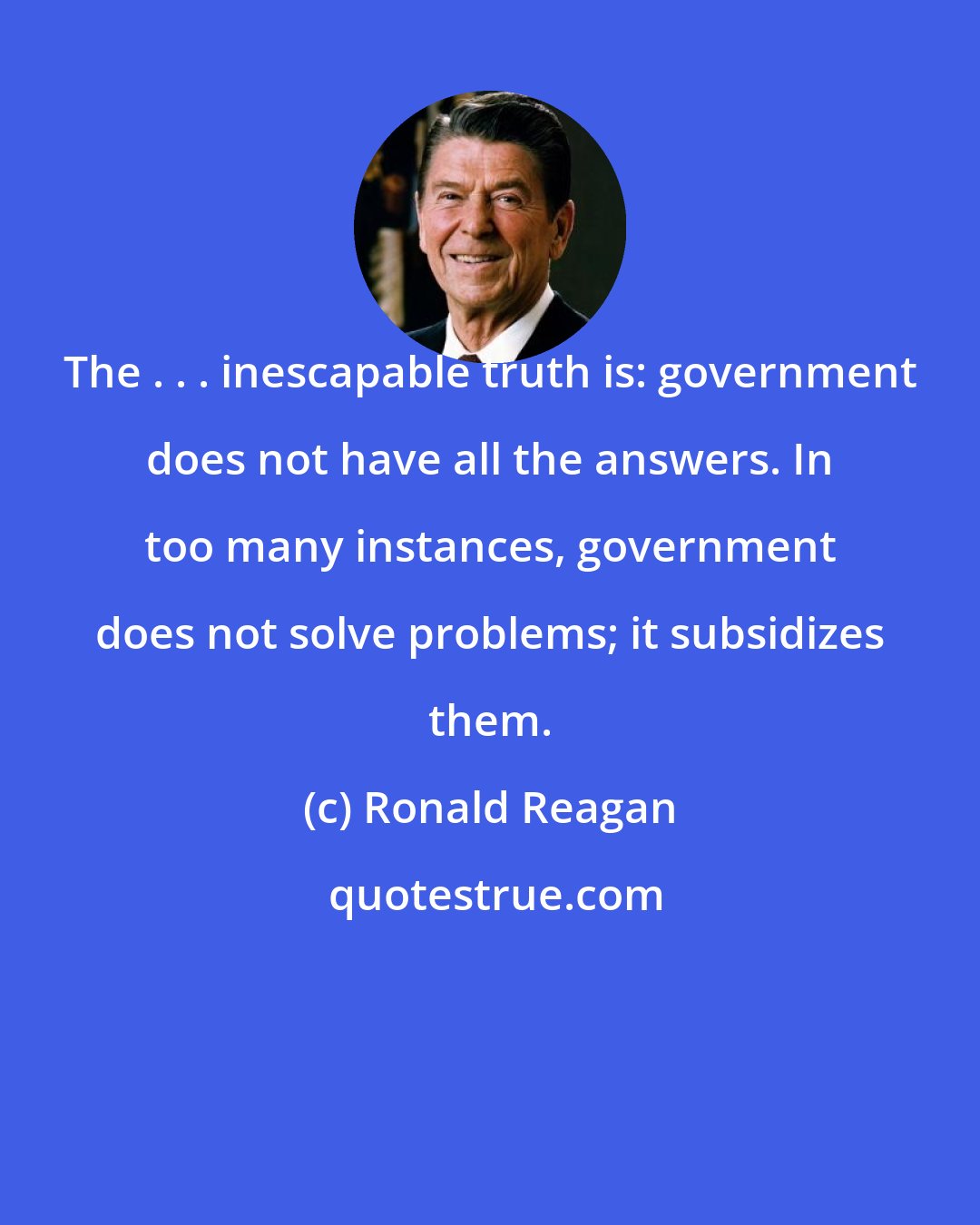 Ronald Reagan: The . . . inescapable truth is: government does not have all the answers. In too many instances, government does not solve problems; it subsidizes them.