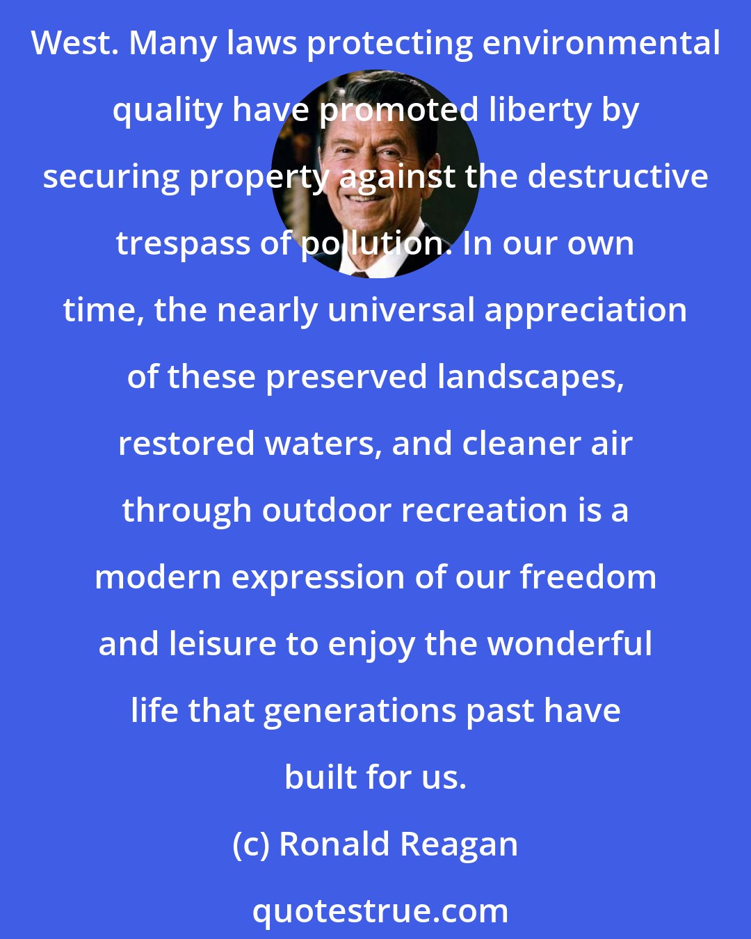 Ronald Reagan: The preservation of parks, wilderness, and wildlife has also aided liberty by keeping alive the 19th century sense of adventure and awe with which our forefathers greeted the American West. Many laws protecting environmental quality have promoted liberty by securing property against the destructive trespass of pollution. In our own time, the nearly universal appreciation of these preserved landscapes, restored waters, and cleaner air through outdoor recreation is a modern expression of our freedom and leisure to enjoy the wonderful life that generations past have built for us.