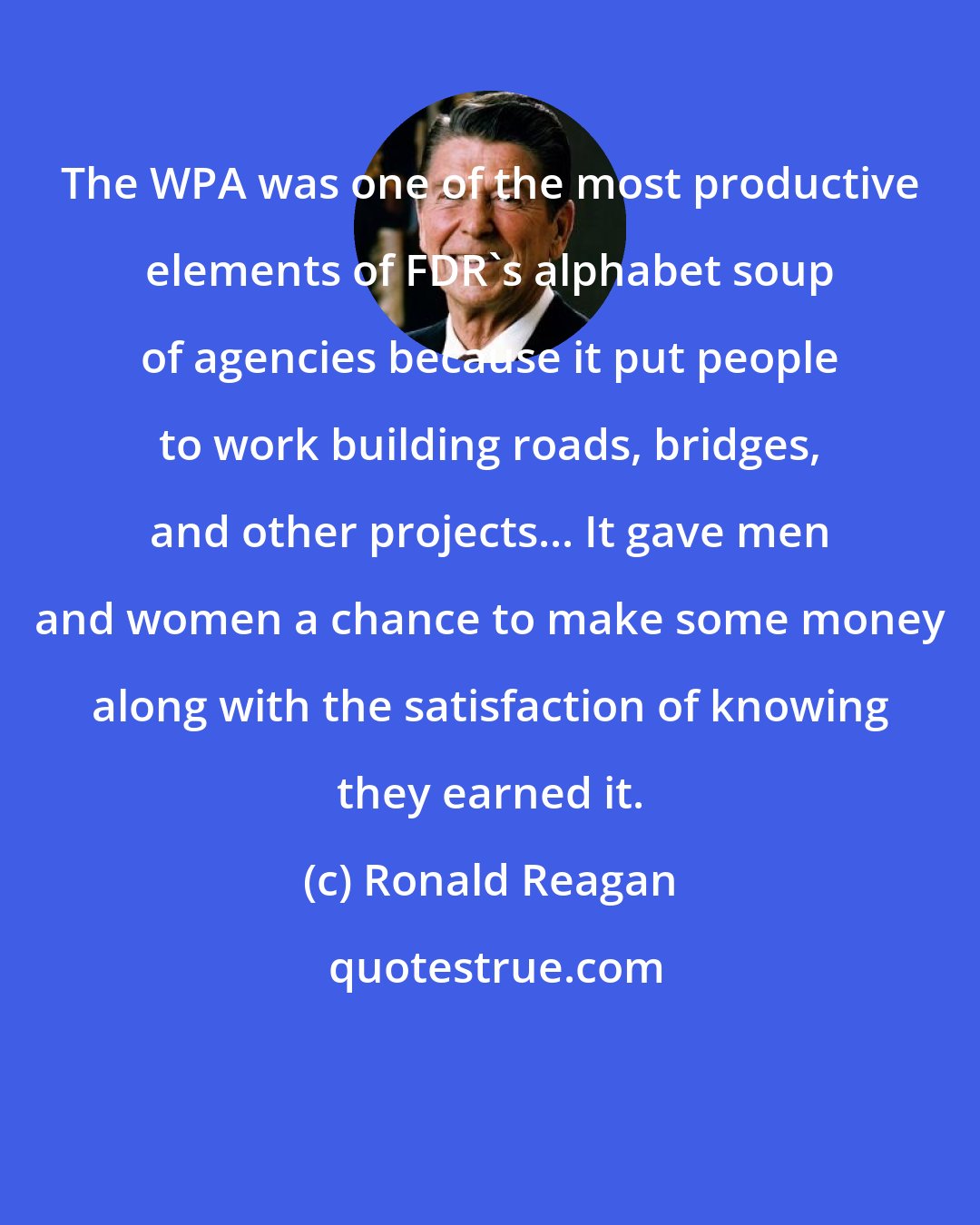 Ronald Reagan: The WPA was one of the most productive elements of FDR's alphabet soup of agencies because it put people to work building roads, bridges, and other projects... It gave men and women a chance to make some money along with the satisfaction of knowing they earned it.