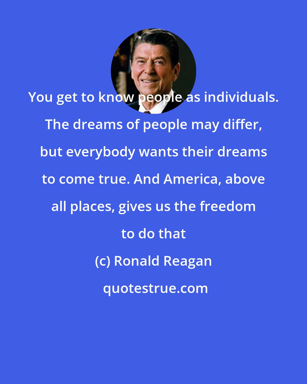 Ronald Reagan: You get to know people as individuals. The dreams of people may differ, but everybody wants their dreams to come true. And America, above all places, gives us the freedom to do that