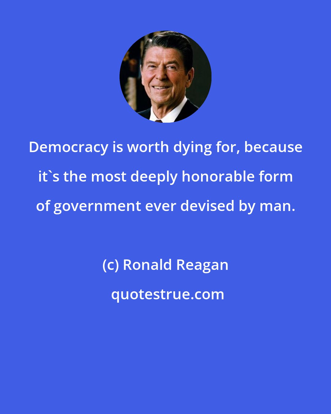 Ronald Reagan: Democracy is worth dying for, because it's the most deeply honorable form of government ever devised by man.