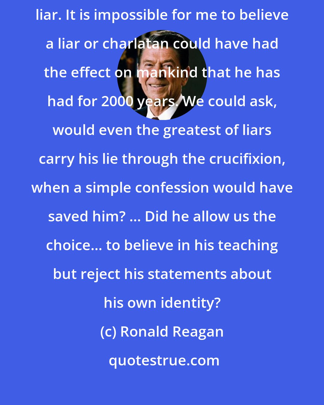 Ronald Reagan: Either [Jesus] was what he said he was or he was the world's greatest liar. It is impossible for me to believe a liar or charlatan could have had the effect on mankind that he has had for 2000 years. We could ask, would even the greatest of liars carry his lie through the crucifixion, when a simple confession would have saved him? ... Did he allow us the choice... to believe in his teaching but reject his statements about his own identity?