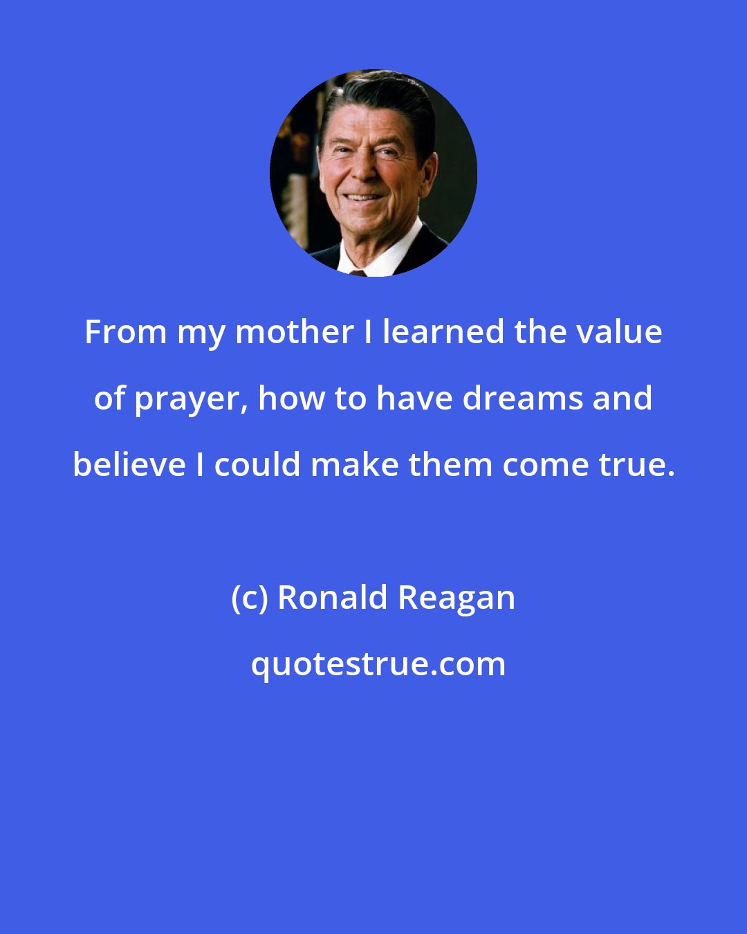 Ronald Reagan: From my mother I learned the value of prayer, how to have dreams and believe I could make them come true.