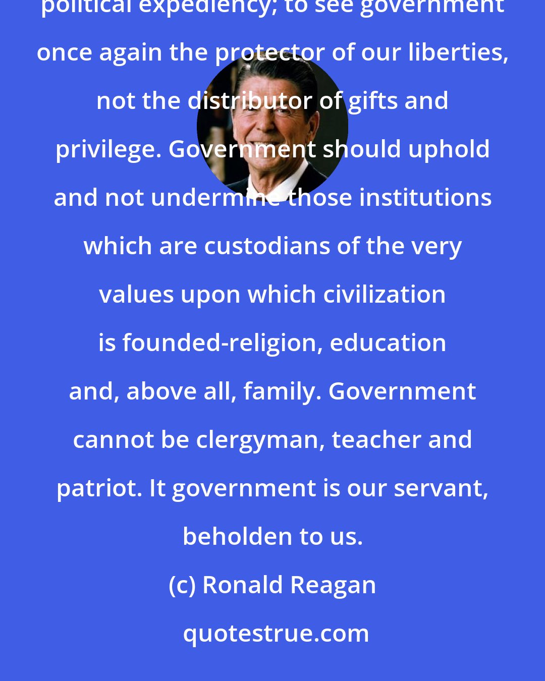 Ronald Reagan: I believe this nation hungers for a spiritual revival; hungers to once again see honor placed above political expediency; to see government once again the protector of our liberties, not the distributor of gifts and privilege. Government should uphold and not undermine those institutions which are custodians of the very values upon which civilization is founded-religion, education and, above all, family. Government cannot be clergyman, teacher and patriot. It government is our servant, beholden to us.