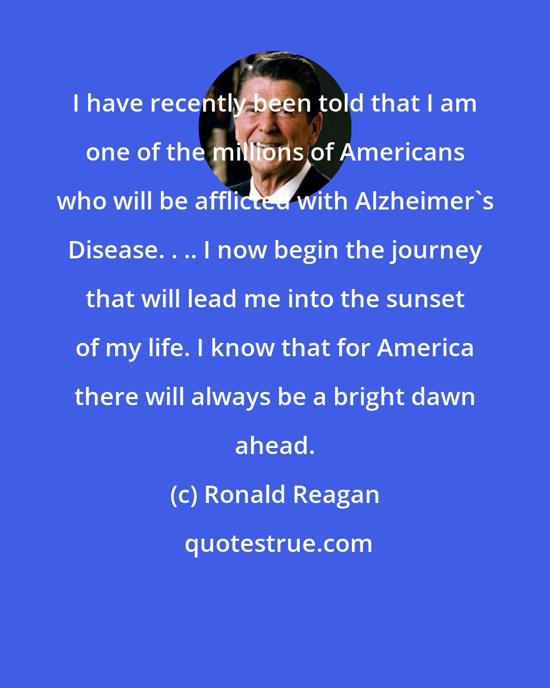 Ronald Reagan: I have recently been told that I am one of the millions of Americans who will be afflicted with Alzheimer's Disease. . .. I now begin the journey that will lead me into the sunset of my life. I know that for America there will always be a bright dawn ahead.