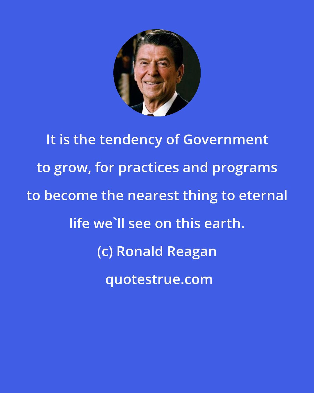 Ronald Reagan: It is the tendency of Government to grow, for practices and programs to become the nearest thing to eternal life we'll see on this earth.