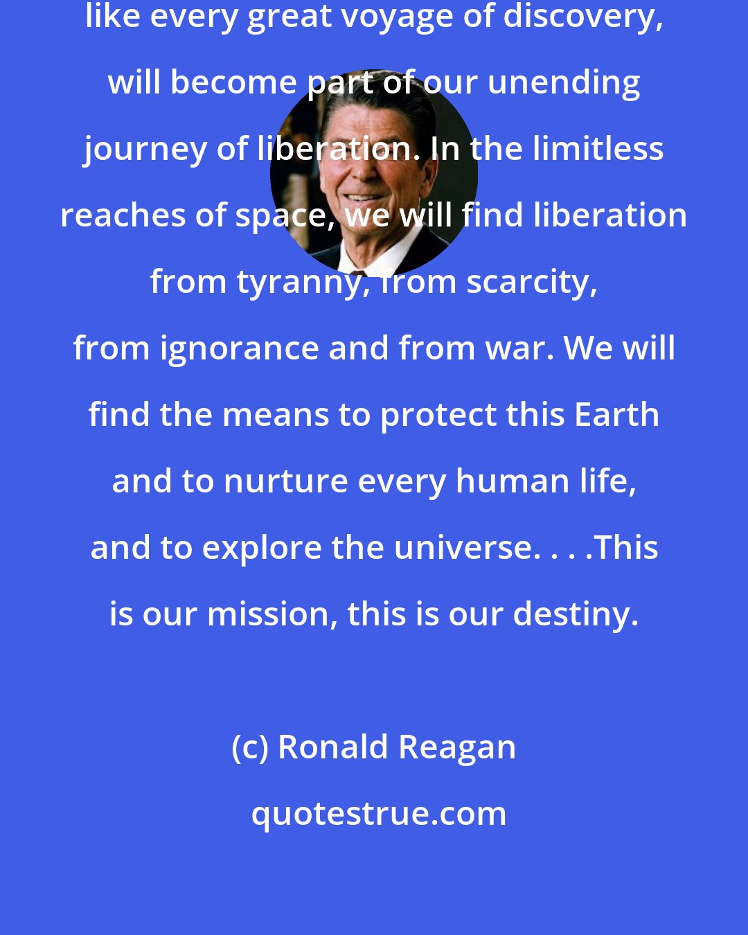 Ronald Reagan: Mankind's journey into space, like every great voyage of discovery, will become part of our unending journey of liberation. In the limitless reaches of space, we will find liberation from tyranny, from scarcity, from ignorance and from war. We will find the means to protect this Earth and to nurture every human life, and to explore the universe. . . .This is our mission, this is our destiny.