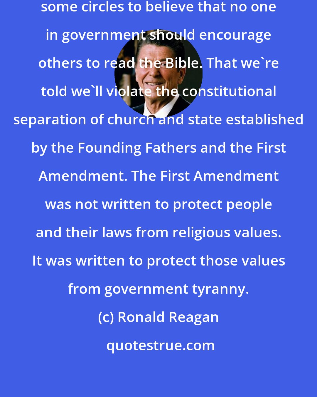 Ronald Reagan: Now I realize it's fashionable in some circles to believe that no one in government should encourage others to read the Bible. That we're told we'll violate the constitutional separation of church and state established by the Founding Fathers and the First Amendment. The First Amendment was not written to protect people and their laws from religious values. It was written to protect those values from government tyranny.