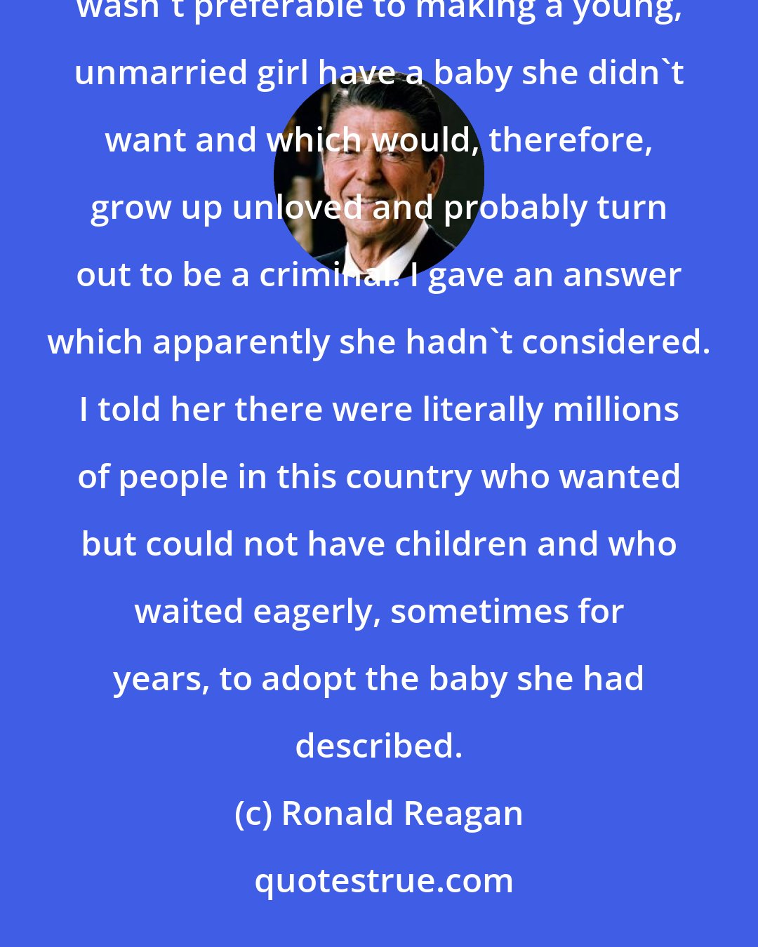 Ronald Reagan: One day, a pretty, fresh-faced young lady - intelligent and sincerely concerned - asked me if abortion wasn't preferable to making a young, unmarried girl have a baby she didn't want and which would, therefore, grow up unloved and probably turn out to be a criminal. I gave an answer which apparently she hadn't considered. I told her there were literally millions of people in this country who wanted but could not have children and who waited eagerly, sometimes for years, to adopt the baby she had described.