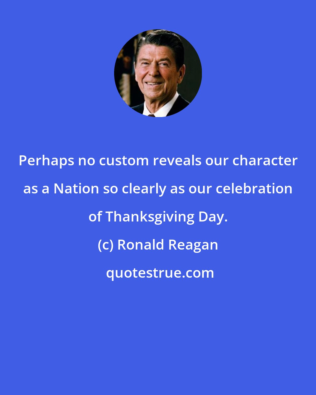 Ronald Reagan: Perhaps no custom reveals our character as a Nation so clearly as our celebration of Thanksgiving Day.