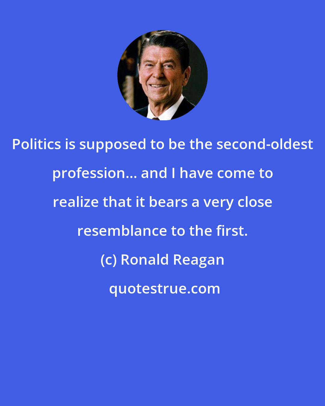 Ronald Reagan: Politics is supposed to be the second-oldest profession... and I have come to realize that it bears a very close resemblance to the first.