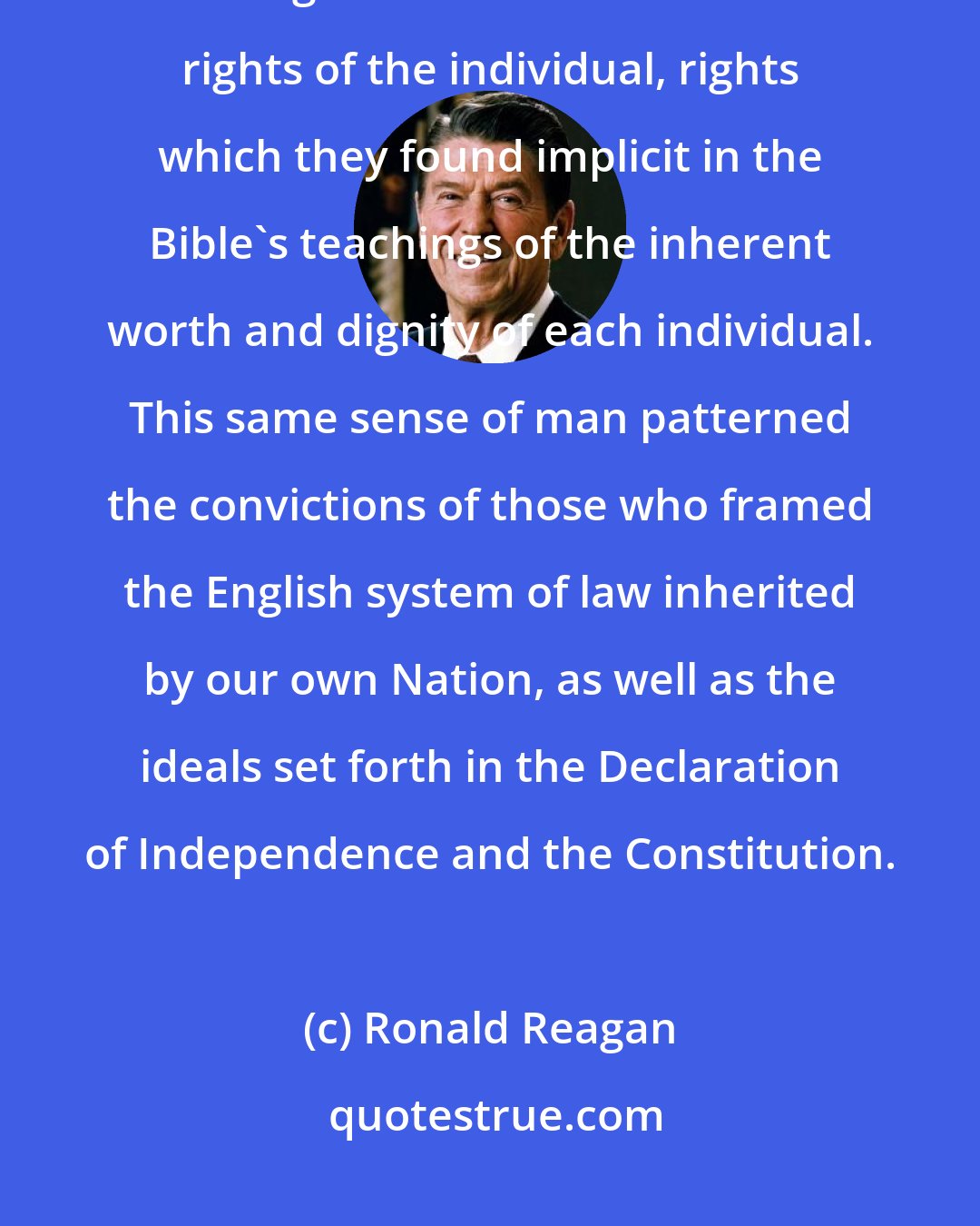 Ronald Reagan: The Bible and its teachings helped form the basis for the Founding Fathers' abiding belief in the inalienable rights of the individual, rights which they found implicit in the Bible's teachings of the inherent worth and dignity of each individual. This same sense of man patterned the convictions of those who framed the English system of law inherited by our own Nation, as well as the ideals set forth in the Declaration of Independence and the Constitution.