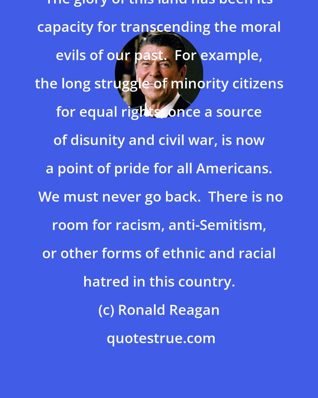 Ronald Reagan: The glory of this land has been its capacity for transcending the moral evils of our past.  For example, the long struggle of minority citizens for equal rights, once a source of disunity and civil war, is now a point of pride for all Americans.  We must never go back.  There is no room for racism, anti-Semitism, or other forms of ethnic and racial hatred in this country.